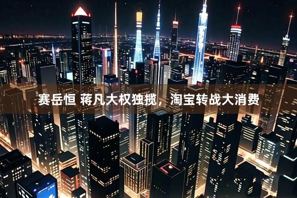 赛岳恒 蒋凡大权独揽，淘宝转战大消费