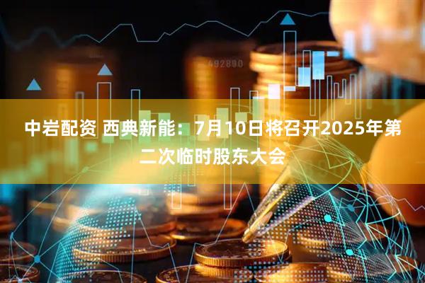 中岩配资 西典新能：7月10日将召开2025年第二次临时股东大会
