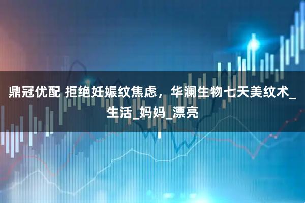 鼎冠优配 拒绝妊娠纹焦虑，华澜生物七天美纹术_生活_妈妈_漂亮