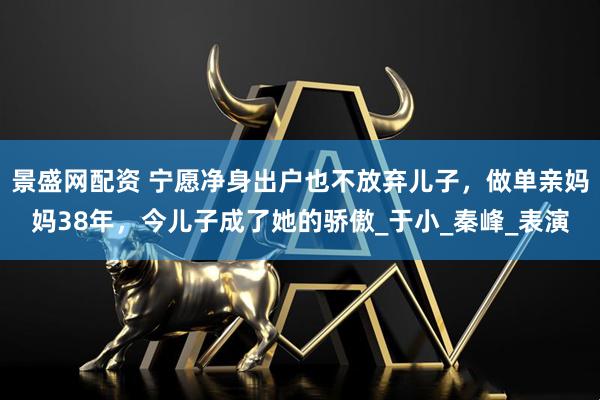 景盛网配资 宁愿净身出户也不放弃儿子，做单亲妈妈38年，今儿子成了她的骄傲_于小_秦峰_表演