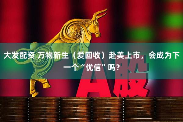 大发配资 万物新生（爱回收）赴美上市，会成为下一个“优信”吗？