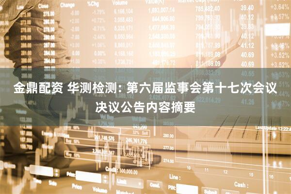 金鼎配资 华测检测: 第六届监事会第十七次会议决议公告内容摘要