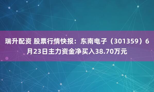 瑞升配资 股票行情快报：东南电子（301359）6月23日主力资金净买入38.70万元