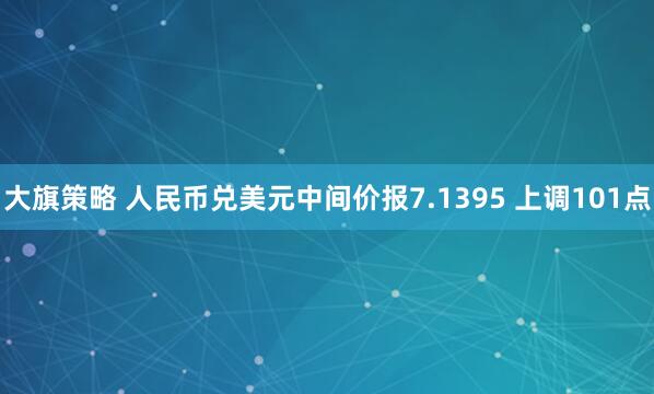 大旗策略 人民币兑美元中间价报7.1395 上调101点