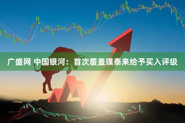 广盛网 中国银河：首次覆盖璞泰来给予买入评级