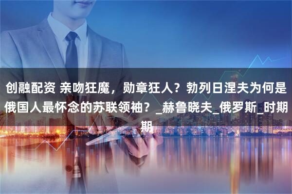 创融配资 亲吻狂魔，勋章狂人？勃列日涅夫为何是俄国人最怀念的苏联领袖？_赫鲁晓夫_俄罗斯_时期