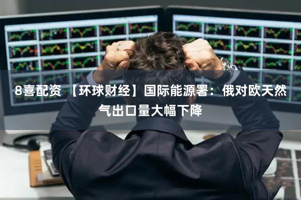 8喜配资 【环球财经】国际能源署：俄对欧天然气出口量大幅下降
