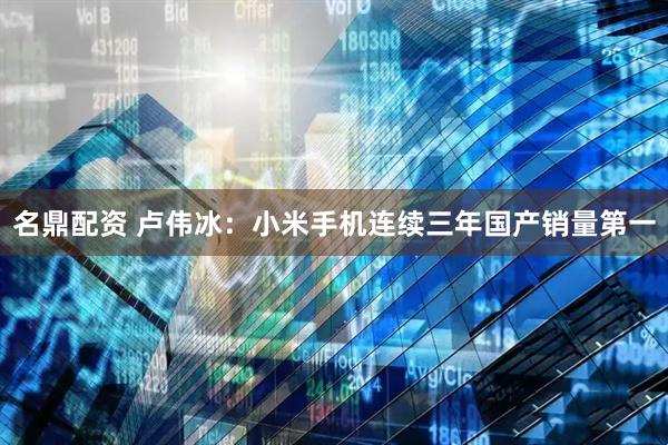 名鼎配资 卢伟冰：小米手机连续三年国产销量第一