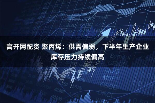 高开网配资 聚丙烯：供需偏弱，下半年生产企业库存压力持续偏高