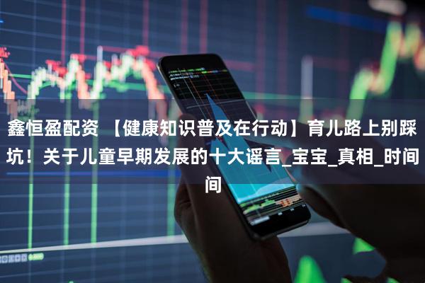 鑫恒盈配资 【健康知识普及在行动】育儿路上别踩坑！关于儿童早期发展的十大谣言_宝宝_真相_时间