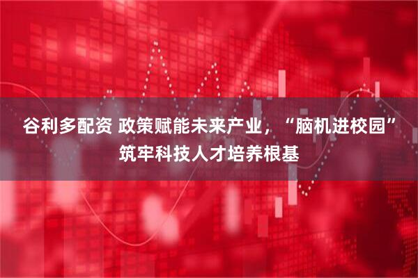 谷利多配资 政策赋能未来产业，“脑机进校园”筑牢科技人才培养根基